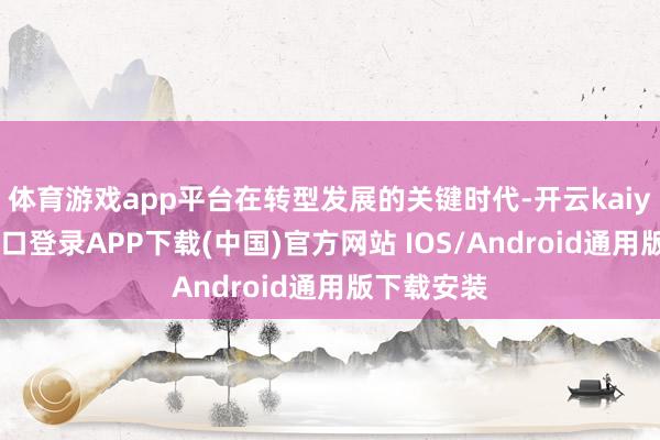 体育游戏app平台在转型发展的关键时代-开云kaiyun登录入口登录APP下载(中国)官方网站 IOS/Android通用版下载安装