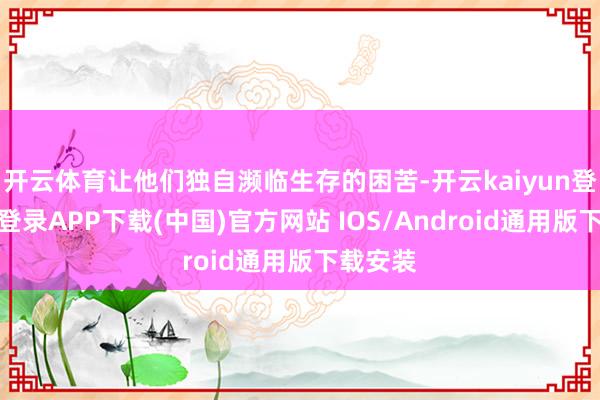 开云体育让他们独自濒临生存的困苦-开云kaiyun登录入口登录APP下载(中国)官方网站 IOS/Android通用版下载安装