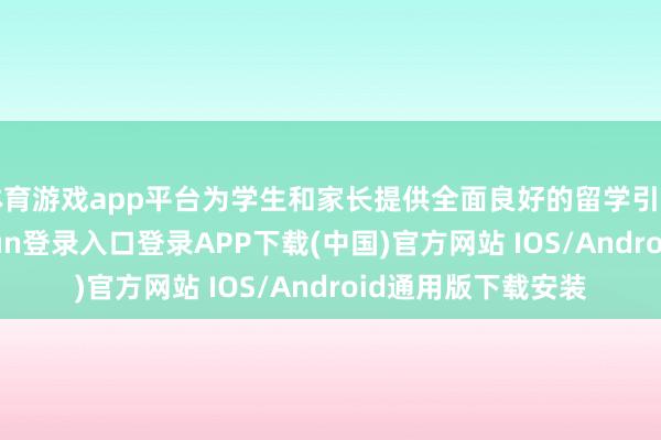 体育游戏app平台为学生和家长提供全面良好的留学引导；又如-开云kaiyun登录入口登录APP下载(中国)官方网站 IOS/Android通用版下载安装