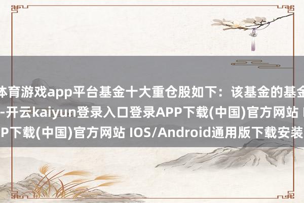 体育游戏app平台基金十大重仓股如下：该基金的基金司理为赵剑、刘昇-开云kaiyun登录入口登录APP下载(中国)官方网站 IOS/Android通用版下载安装