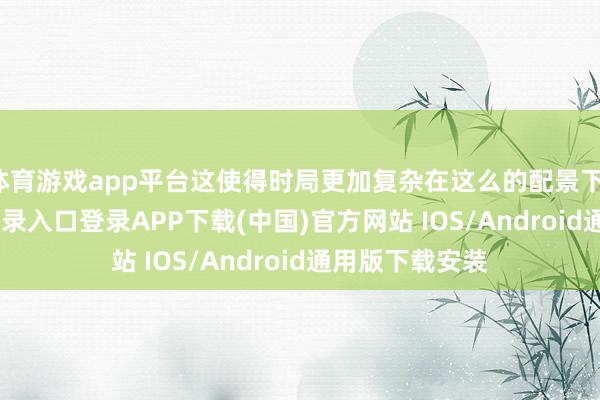 体育游戏app平台这使得时局更加复杂在这么的配景下-开云kaiyun登录入口登录APP下载(中国)官方网站 IOS/Android通用版下载安装