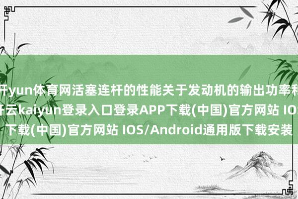 开yun体育网活塞连杆的性能关于发动机的输出功率和持久性至关紧要-开云kaiyun登录入口登录APP下载(中国)官方网站 IOS/Android通用版下载安装