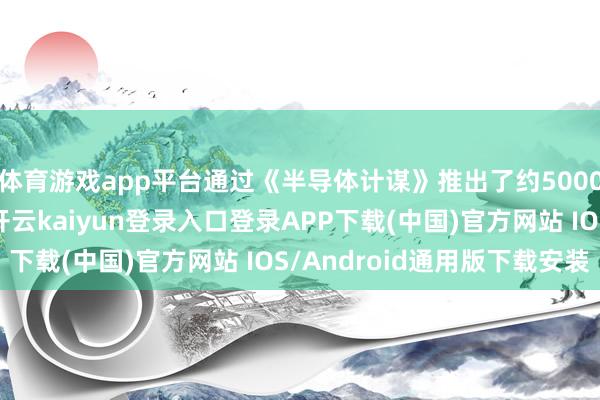 体育游戏app平台通过《半导体计谋》推出了约5000亿日元的资金复旧-开云kaiyun登录入口登录APP下载(中国)官方网站 IOS/Android通用版下载安装