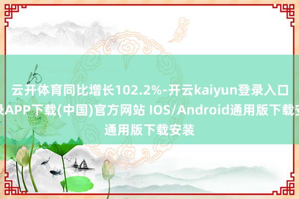 云开体育同比增长102.2%-开云kaiyun登录入口登录APP下载(中国)官方网站 IOS/Android通用版下载安装