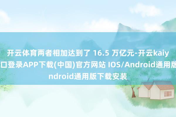 开云体育两者相加达到了 16.5 万亿元-开云kaiyun登录入口登录APP下载(中国)官方网站 IOS/Android通用版下载安装