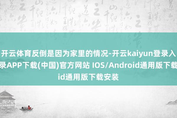 开云体育反倒是因为家里的情况-开云kaiyun登录入口登录APP下载(中国)官方网站 IOS/Android通用版下载安装