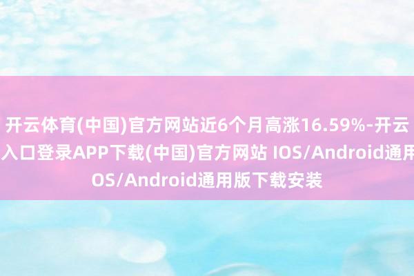 开云体育(中国)官方网站近6个月高涨16.59%-开云kaiyun登录入口登录APP下载(中国)官方网站 IOS/Android通用版下载安装