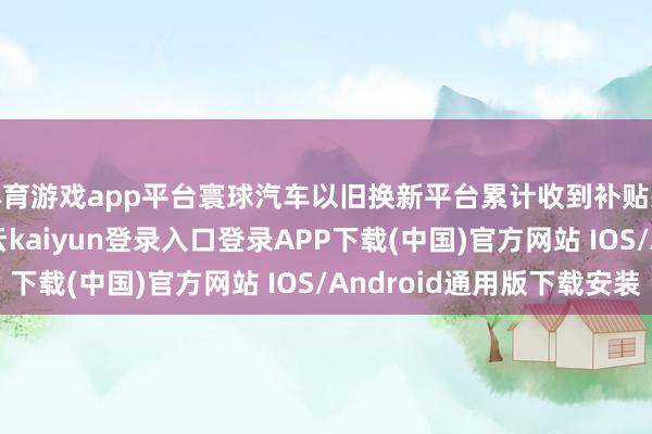 体育游戏app平台寰球汽车以旧换新平台累计收到补贴央求125.8万份-开云kaiyun登录入口登录APP下载(中国)官方网站 IOS/Android通用版下载安装