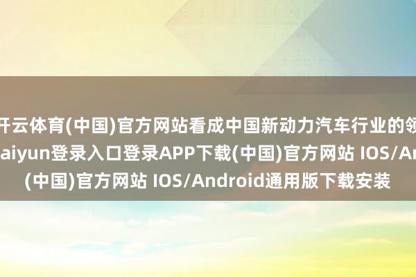 开云体育(中国)官方网站看成中国新动力汽车行业的领军企业之一-开云kaiyun登录入口登录APP下载(中国)官方网站 IOS/Android通用版下载安装