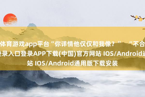 体育游戏app平台“你详情他仅仅和我像？”   “不合-开云kaiyun登录入口登录APP下载(中国)官方网站 IOS/Android通用版下载安装