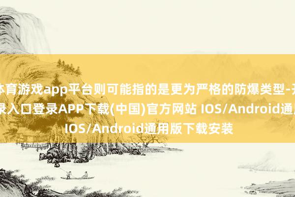 体育游戏app平台则可能指的是更为严格的防爆类型-开云kaiyun登录入口登录APP下载(中国)官方网站 IOS/Android通用版下载安装