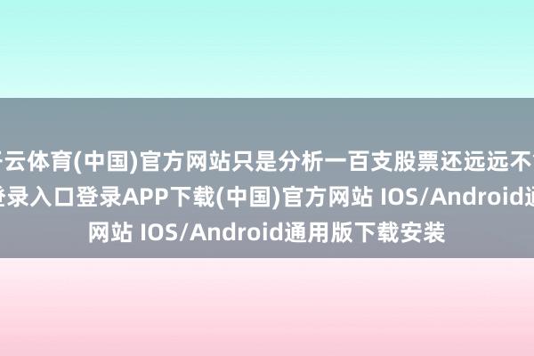 开云体育(中国)官方网站只是分析一百支股票还远远不够-开云kaiyun登录入口登录APP下载(中国)官方网站 IOS/Android通用版下载安装