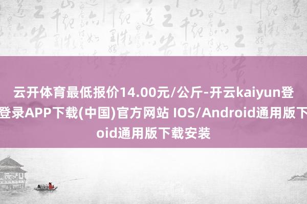 云开体育最低报价14.00元/公斤-开云kaiyun登录入口登录APP下载(中国)官方网站 IOS/Android通用版下载安装