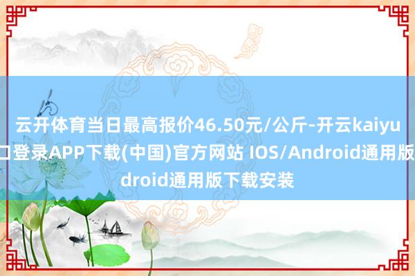 云开体育当日最高报价46.50元/公斤-开云kaiyun登录入口登录APP下载(中国)官方网站 IOS/Android通用版下载安装