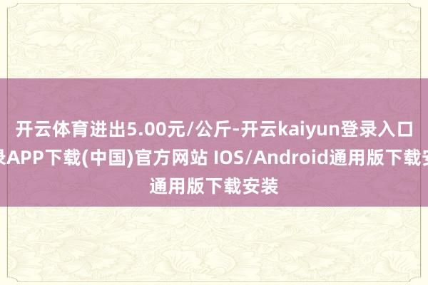 开云体育进出5.00元/公斤-开云kaiyun登录入口登录APP下载(中国)官方网站 IOS/Android通用版下载安装