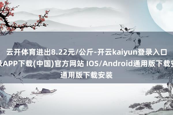 云开体育进出8.22元/公斤-开云kaiyun登录入口登录APP下载(中国)官方网站 IOS/Android通用版下载安装