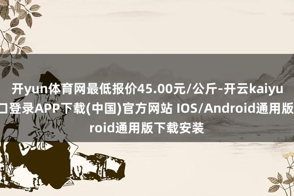 开yun体育网最低报价45.00元/公斤-开云kaiyun登录入口登录APP下载(中国)官方网站 IOS/Android通用版下载安装