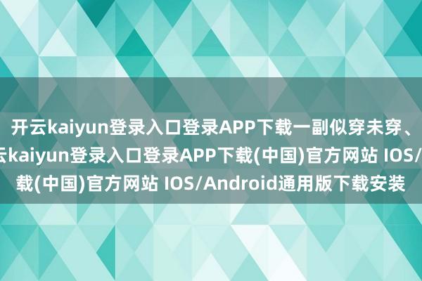 开云kaiyun登录入口登录APP下载一副似穿未穿、似露非露的样貌-开云kaiyun登录入口登录APP下载(中国)官方网站 IOS/Android通用版下载安装