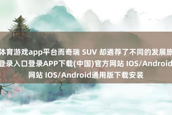 体育游戏app平台而奇瑞 SUV 却遴荐了不同的发展旅途-开云kaiyun登录入口登录APP下载(中国)官方网站 IOS/Android通用版下载安装