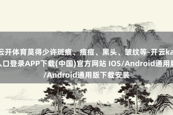 云开体育莫得少许斑痕、痘痘、黑头、皱纹等-开云kaiyun登录入口登录APP下载(中国)官方网站 IOS/Android通用版下载安装