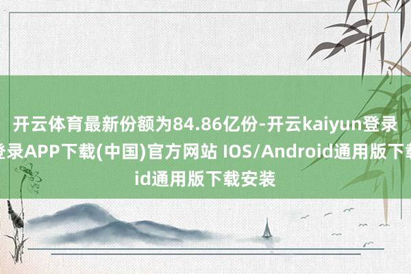 开云体育最新份额为84.86亿份-开云kaiyun登录入口登录APP下载(中国)官方网站 IOS/Android通用版下载安装