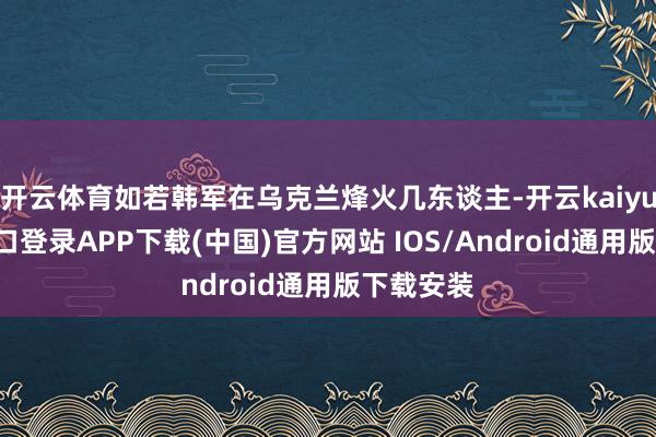 开云体育如若韩军在乌克兰烽火几东谈主-开云kaiyun登录入口登录APP下载(中国)官方网站 IOS/Android通用版下载安装