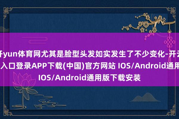 开yun体育网尤其是脸型头发如实发生了不少变化-开云kaiyun登录入口登录APP下载(中国)官方网站 IOS/Android通用版下载安装