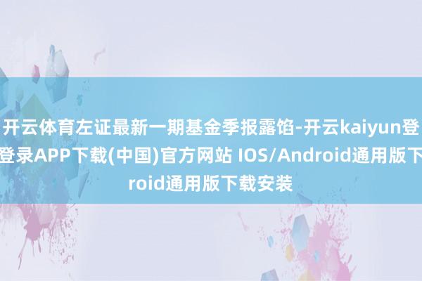 开云体育左证最新一期基金季报露馅-开云kaiyun登录入口登录APP下载(中国)官方网站 IOS/Android通用版下载安装