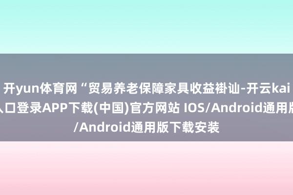 开yun体育网“贸易养老保障家具收益褂讪-开云kaiyun登录入口登录APP下载(中国)官方网站 IOS/Android通用版下载安装