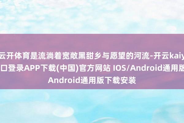 云开体育是流淌着宽敞黑甜乡与愿望的河流-开云kaiyun登录入口登录APP下载(中国)官方网站 IOS/Android通用版下载安装