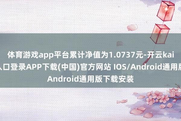 体育游戏app平台累计净值为1.0737元-开云kaiyun登录入口登录APP下载(中国)官方网站 IOS/Android通用版下载安装