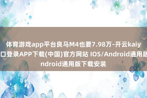 体育游戏app平台良马M4也要7.98万-开云kaiyun登录入口登录APP下载(中国)官方网站 IOS/Android通用版下载安装