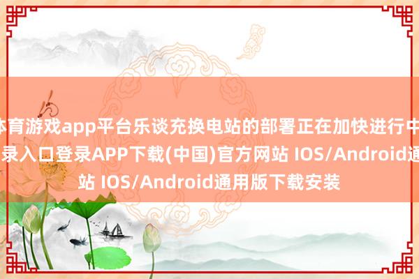 体育游戏app平台乐谈充换电站的部署正在加快进行中-开云kaiyun登录入口登录APP下载(中国)官方网站 IOS/Android通用版下载安装