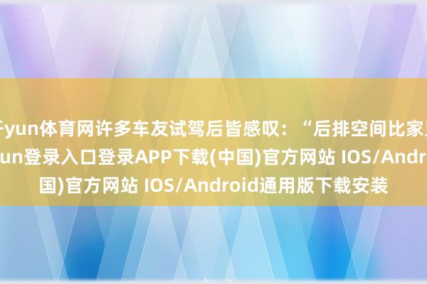 开yun体育网许多车友试驾后皆感叹：“后排空间比家里沙发回大-开云kaiyun登录入口登录APP下载(中国)官方网站 IOS/Android通用版下载安装