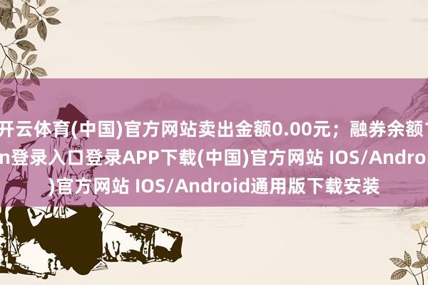 开云体育(中国)官方网站卖出金额0.00元；融券余额1.72万-开云kaiyun登录入口登录APP下载(中国)官方网站 IOS/Android通用版下载安装